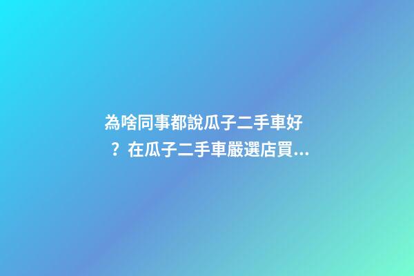 為啥同事都說瓜子二手車好？在瓜子二手車嚴選店買了一次車明白了